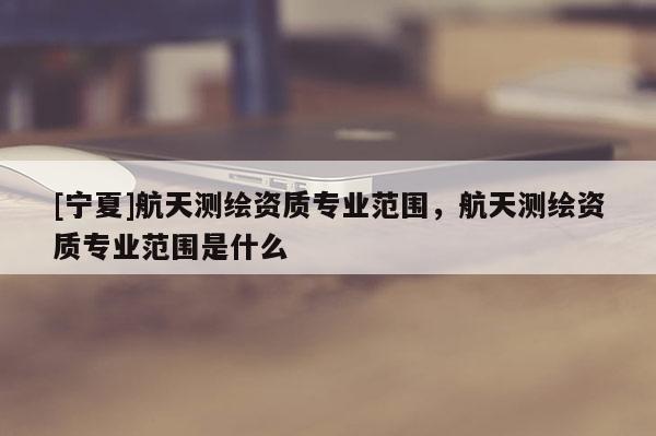 [寧夏]航天測繪資質(zhì)專業(yè)范圍，航天測繪資質(zhì)專業(yè)范圍是什么