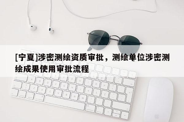 [寧夏]涉密測繪資質(zhì)審批，測繪單位涉密測繪成果使用審批流程