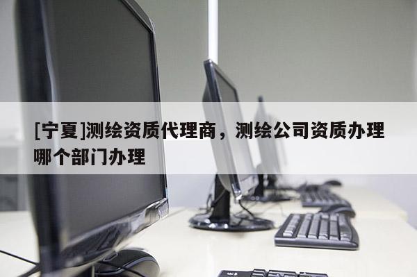 [寧夏]測繪資質(zhì)代理商，測繪公司資質(zhì)辦理哪個部門辦理