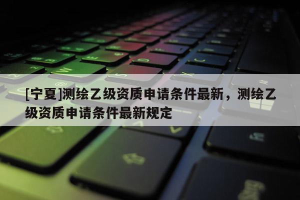 [寧夏]測繪乙級資質(zhì)申請條件最新，測繪乙級資質(zhì)申請條件最新規(guī)定
