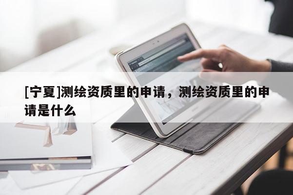 [寧夏]測(cè)繪資質(zhì)里的申請(qǐng)，測(cè)繪資質(zhì)里的申請(qǐng)是什么