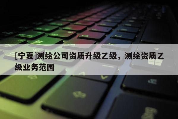 [寧夏]測(cè)繪公司資質(zhì)升級(jí)乙級(jí)，測(cè)繪資質(zhì)乙級(jí)業(yè)務(wù)范圍