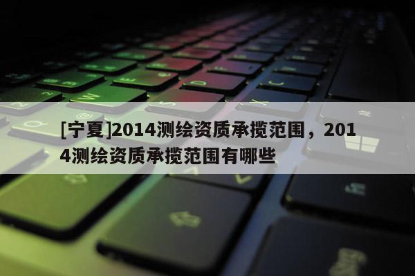 [寧夏]2014測(cè)繪資質(zhì)承攬范圍，2014測(cè)繪資質(zhì)承攬范圍有哪些