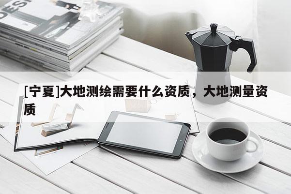 [寧夏]大地測(cè)繪需要什么資質(zhì)，大地測(cè)量資質(zhì)
