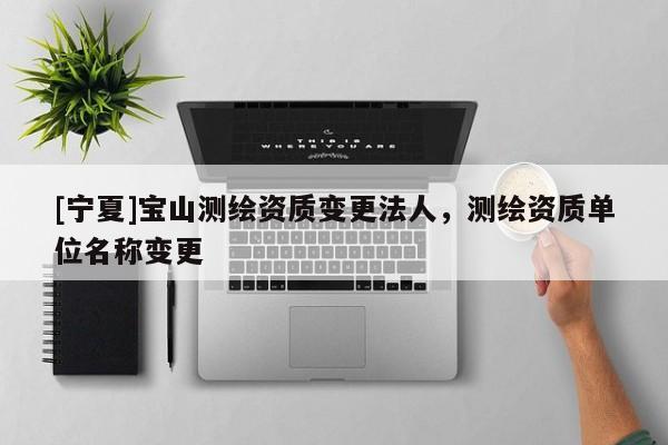 [寧夏]寶山測(cè)繪資質(zhì)變更法人，測(cè)繪資質(zhì)單位名稱(chēng)變更
