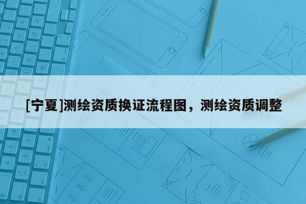 [寧夏]測繪資質(zhì)換證流程圖，測繪資質(zhì)調(diào)整