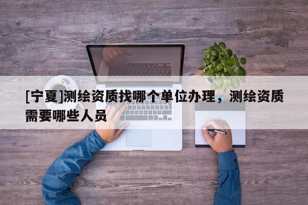 [寧夏]測繪資質(zhì)找哪個(gè)單位辦理，測繪資質(zhì)需要哪些人員