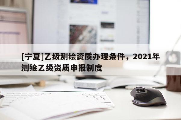 [寧夏]乙級測繪資質(zhì)辦理?xiàng)l件，2021年測繪乙級資質(zhì)申報(bào)制度