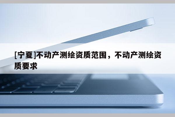 [寧夏]不動(dòng)產(chǎn)測繪資質(zhì)范圍，不動(dòng)產(chǎn)測繪資質(zhì)要求