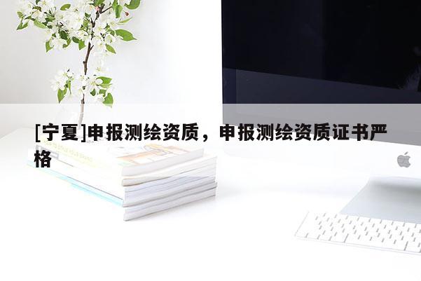 [寧夏]申報(bào)測(cè)繪資質(zhì)，申報(bào)測(cè)繪資質(zhì)證書嚴(yán)格