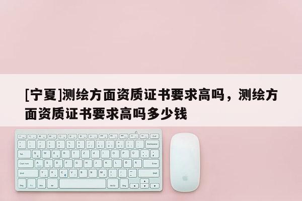 [寧夏]測(cè)繪方面資質(zhì)證書要求高嗎，測(cè)繪方面資質(zhì)證書要求高嗎多少錢