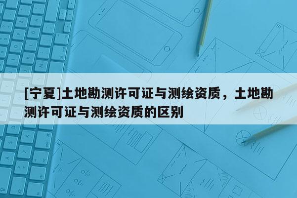 [寧夏]土地勘測許可證與測繪資質，土地勘測許可證與測繪資質的區(qū)別