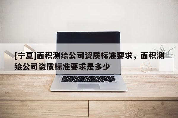 [寧夏]面積測繪公司資質標準要求，面積測繪公司資質標準要求是多少