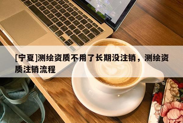 [寧夏]測繪資質(zhì)不用了長期沒注銷，測繪資質(zhì)注銷流程