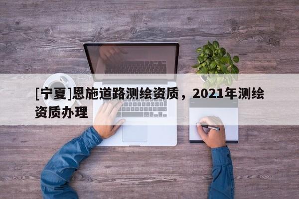 [寧夏]恩施道路測(cè)繪資質(zhì)，2021年測(cè)繪資質(zhì)辦理
