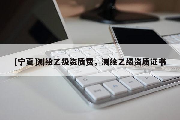 [寧夏]測(cè)繪乙級(jí)資質(zhì)費(fèi)，測(cè)繪乙級(jí)資質(zhì)證書