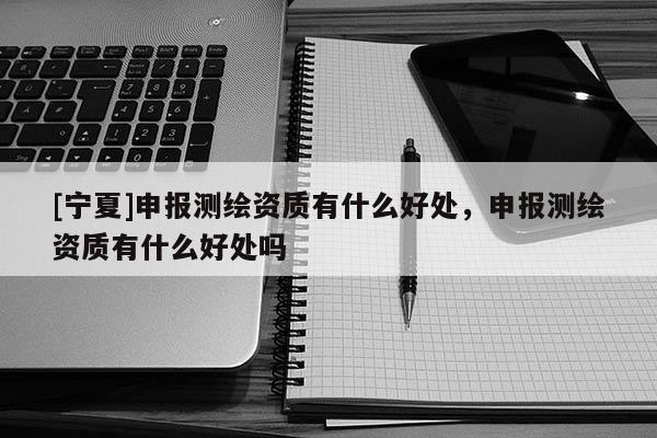 [寧夏]申報(bào)測(cè)繪資質(zhì)有什么好處，申報(bào)測(cè)繪資質(zhì)有什么好處嗎