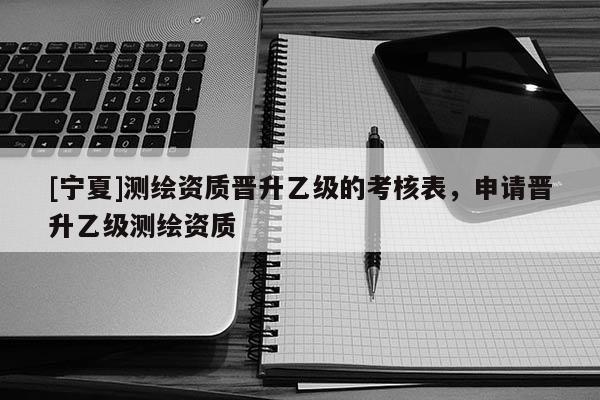 [寧夏]測繪資質(zhì)晉升乙級(jí)的考核表，申請(qǐng)晉升乙級(jí)測繪資質(zhì)