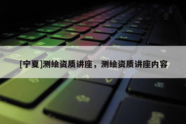 [寧夏]測繪資質(zhì)講座，測繪資質(zhì)講座內(nèi)容