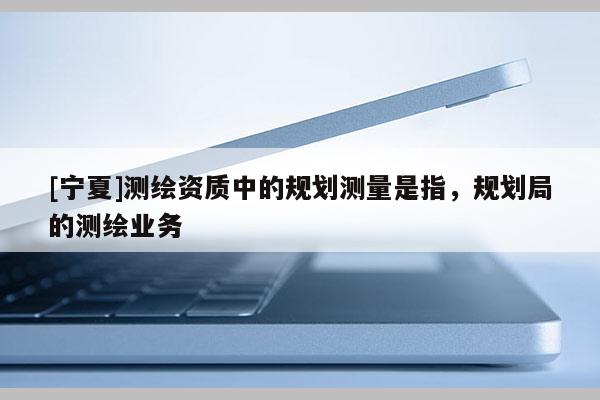 [寧夏]測繪資質(zhì)中的規(guī)劃測量是指，規(guī)劃局的測繪業(yè)務(wù)
