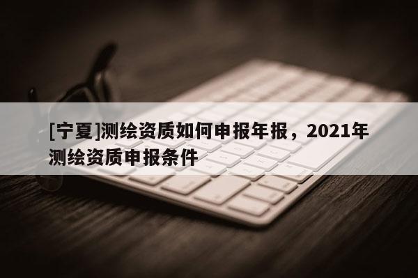 [寧夏]測繪資質(zhì)如何申報(bào)年報(bào)，2021年測繪資質(zhì)申報(bào)條件