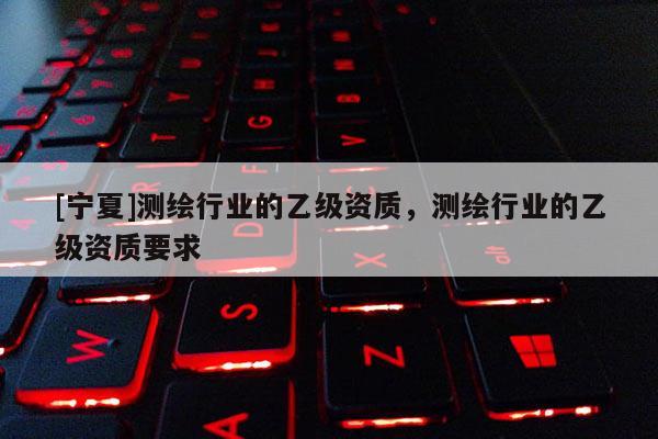 [寧夏]測繪行業(yè)的乙級資質(zhì)，測繪行業(yè)的乙級資質(zhì)要求