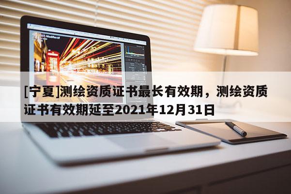[寧夏]測繪資質(zhì)證書最長有效期，測繪資質(zhì)證書有效期延至2021年12月31日