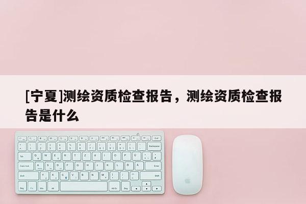 [寧夏]測(cè)繪資質(zhì)檢查報(bào)告，測(cè)繪資質(zhì)檢查報(bào)告是什么