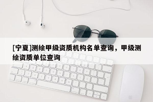 [寧夏]測繪甲級資質機構名單查詢，甲級測繪資質單位查詢