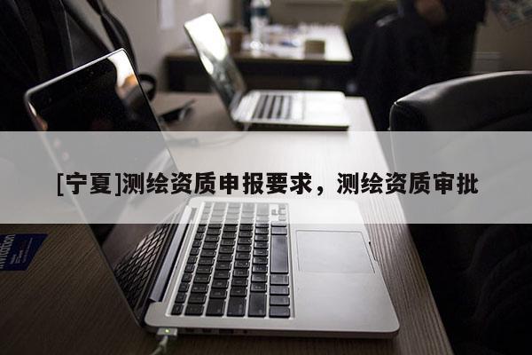 [寧夏]測繪資質(zhì)申報要求，測繪資質(zhì)審批