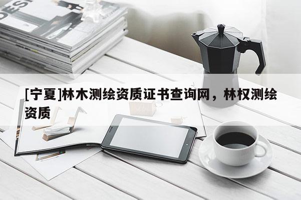 [寧夏]林木測繪資質(zhì)證書查詢網(wǎng)，林權測繪資質(zhì)