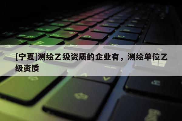 [寧夏]測繪乙級資質(zhì)的企業(yè)有，測繪單位乙級資質(zhì)