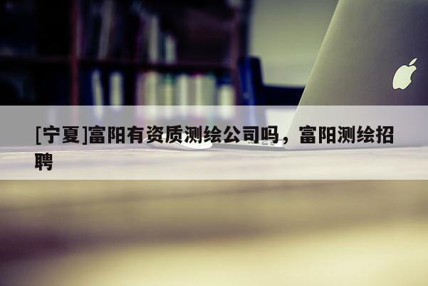 [寧夏]富陽有資質測繪公司嗎，富陽測繪招聘
