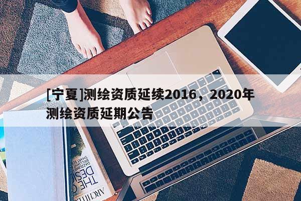 [寧夏]測(cè)繪資質(zhì)延續(xù)2016，2020年測(cè)繪資質(zhì)延期公告