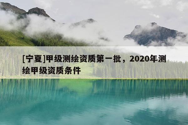 [寧夏]甲級(jí)測(cè)繪資質(zhì)第一批，2020年測(cè)繪甲級(jí)資質(zhì)條件