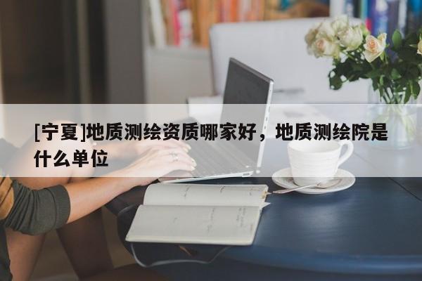 [寧夏]地質(zhì)測(cè)繪資質(zhì)哪家好，地質(zhì)測(cè)繪院是什么單位