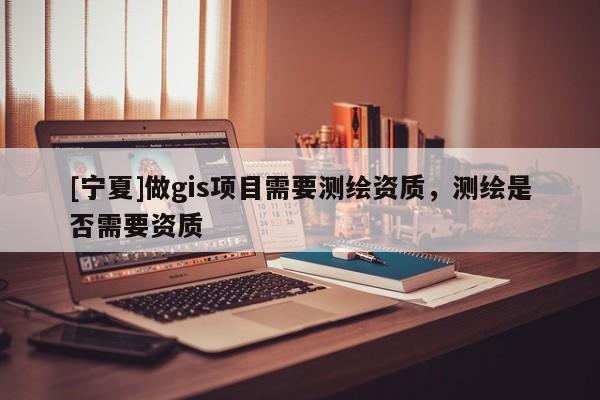 [寧夏]做gis項(xiàng)目需要測(cè)繪資質(zhì)，測(cè)繪是否需要資質(zhì)