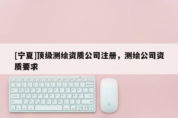 [寧夏]頂級(jí)測(cè)繪資質(zhì)公司注冊(cè)，測(cè)繪公司資質(zhì)要求