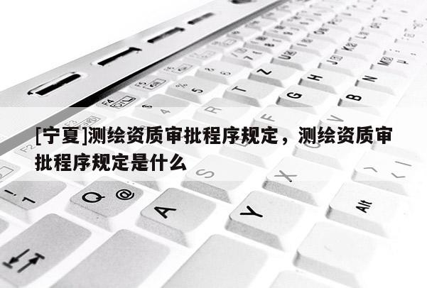 [寧夏]測繪資質審批程序規(guī)定，測繪資質審批程序規(guī)定是什么