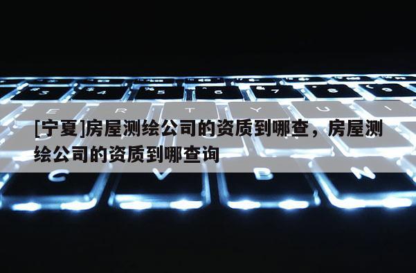 [寧夏]房屋測繪公司的資質到哪查，房屋測繪公司的資質到哪查詢