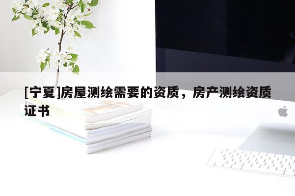 [寧夏]房屋測繪需要的資質，房產(chǎn)測繪資質證書