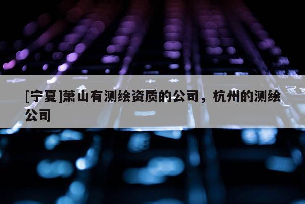 [寧夏]蕭山有測(cè)繪資質(zhì)的公司，杭州的測(cè)繪公司
