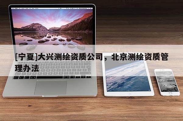 [寧夏]大興測(cè)繪資質(zhì)公司，北京測(cè)繪資質(zhì)管理辦法