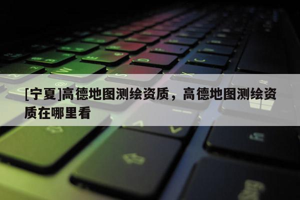 [寧夏]高德地圖測(cè)繪資質(zhì)，高德地圖測(cè)繪資質(zhì)在哪里看