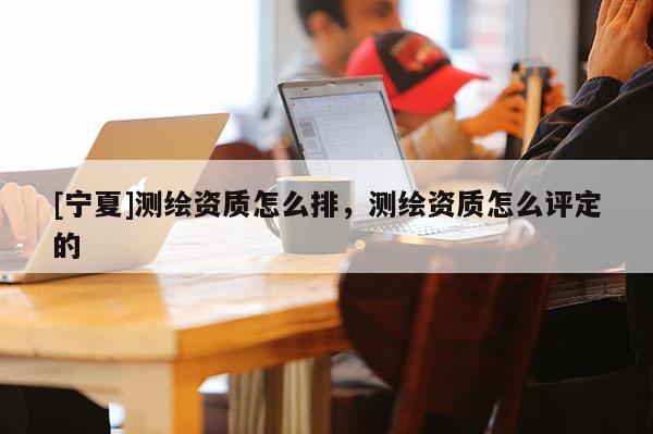 [寧夏]測繪資質(zhì)怎么排，測繪資質(zhì)怎么評定的