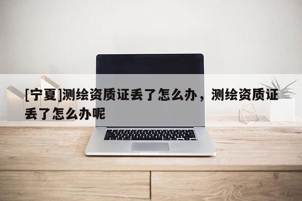 [寧夏]測(cè)繪資質(zhì)證丟了怎么辦，測(cè)繪資質(zhì)證丟了怎么辦呢