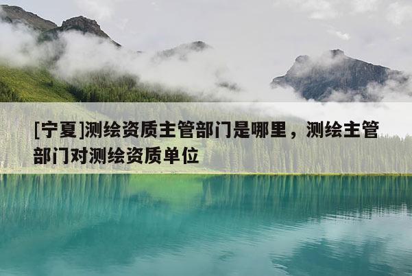 [寧夏]測(cè)繪資質(zhì)主管部門是哪里，測(cè)繪主管部門對(duì)測(cè)繪資質(zhì)單位