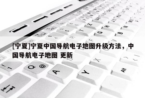 [寧夏]寧夏中國導航電子地圖升級方法，中國導航電子地圖 更新