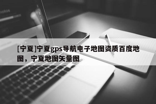 [寧夏]寧夏gps導航電子地圖資質(zhì)百度地圖，寧夏地圖矢量圖