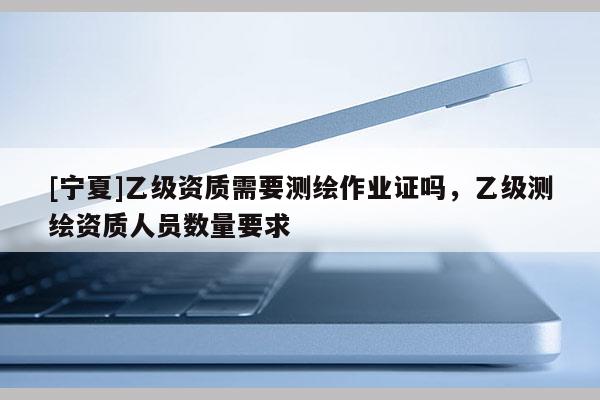 [寧夏]乙級資質需要測繪作業(yè)證嗎，乙級測繪資質人員數(shù)量要求